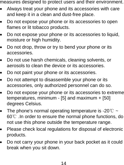 14 measures designed to protect users and their environment.   Always treat your phone and its accessories with care and keep it in a clean and dust-free place.   Do not expose your phone or its accessories to open flames or lit tobacco products.   Do not expose your phone or its accessories to liquid, moisture or high humidity.   Do not drop, throw or try to bend your phone or its accessories.   Do not use harsh chemicals, cleaning solvents, or aerosols to clean the device or its accessories.   Do not paint your phone or its accessories.   Do not attempt to disassemble your phone or its accessories, only authorized personnel can do so.   Do not expose your phone or its accessories to extreme temperatures, minimum - [5] and maximum + [50] degrees Celsius.   The phone&apos;s normal operating temperature is -20℃ ~ 60℃ .In order to ensure the normal phone functions, do not use this phone outside the temperature range.   Please check local regulations for disposal of electronic products.   Do not carry your phone in your back pocket as it could break when you sit down. 