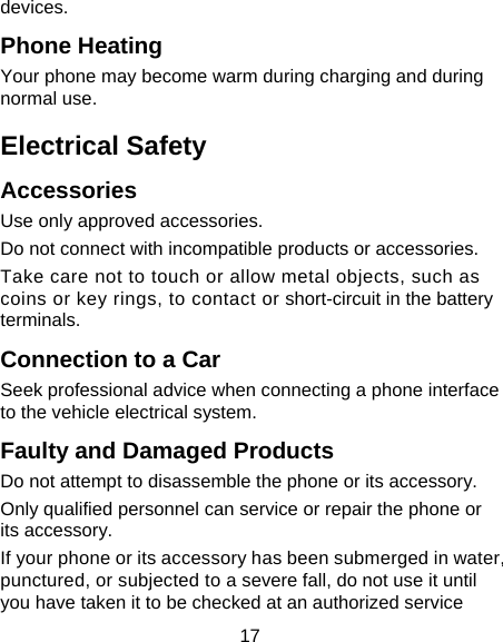17 devices. Phone Heating Your phone may become warm during charging and during normal use. Electrical Safety Accessories Use only approved accessories. Do not connect with incompatible products or accessories. Take care not to touch or allow metal objects, such as coins or key rings, to contact or short-circuit in the battery terminals. Connection to a Car Seek professional advice when connecting a phone interface to the vehicle electrical system. Faulty and Damaged Products Do not attempt to disassemble the phone or its accessory. Only qualified personnel can service or repair the phone or its accessory. If your phone or its accessory has been submerged in water, punctured, or subjected to a severe fall, do not use it until you have taken it to be checked at an authorized service 