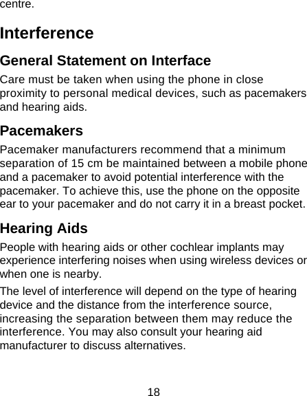 18 centre. Interference  General Statement on Interface Care must be taken when using the phone in close proximity to personal medical devices, such as pacemakers and hearing aids. Pacemakers Pacemaker manufacturers recommend that a minimum separation of 15 cm be maintained between a mobile phone and a pacemaker to avoid potential interference with the pacemaker. To achieve this, use the phone on the opposite ear to your pacemaker and do not carry it in a breast pocket. Hearing Aids People with hearing aids or other cochlear implants may experience interfering noises when using wireless devices or when one is nearby. The level of interference will depend on the type of hearing device and the distance from the interference source, increasing the separation between them may reduce the interference. You may also consult your hearing aid manufacturer to discuss alternatives. 