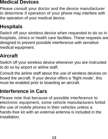 19 Medical Devices Please consult your doctor and the device manufacturer to determine if operation of your phone may interfere with the operation of your medical device. Hospitals Switch off your wireless device when requested to do so in hospitals, clinics or health care facilities. These requests are designed to prevent possible interference with sensitive medical equipment. Aircraft Switch off your wireless device whenever you are instructed to do so by airport or airline staff. Consult the airline staff about the use of wireless devices on board the aircraft. If your device offers a ‘flight mode’, this must be enabled prior to boarding an aircraft. Interference in Cars Please note that because of possible interference to electronic equipment, some vehicle manufacturers forbid the use of mobile phones in their vehicles unless a hands-free kit with an external antenna is included in the installation. 