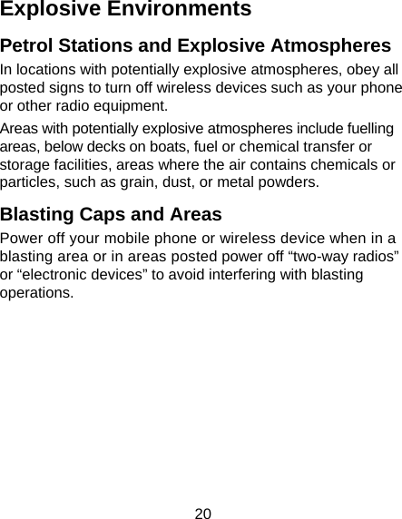 20 Explosive Environments Petrol Stations and Explosive Atmospheres In locations with potentially explosive atmospheres, obey all posted signs to turn off wireless devices such as your phone or other radio equipment. Areas with potentially explosive atmospheres include fuelling areas, below decks on boats, fuel or chemical transfer or storage facilities, areas where the air contains chemicals or particles, such as grain, dust, or metal powders. Blasting Caps and Areas Power off your mobile phone or wireless device when in a blasting area or in areas posted power off “two-way radios” or “electronic devices” to avoid interfering with blasting operations.       