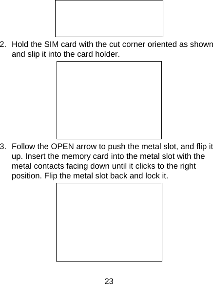 23  2.  Hold the SIM card with the cut corner oriented as shown and slip it into the card holder.    3.  Follow the OPEN arrow to push the metal slot, and flip it up. Insert the memory card into the metal slot with the metal contacts facing down until it clicks to the right position. Flip the metal slot back and lock it.         