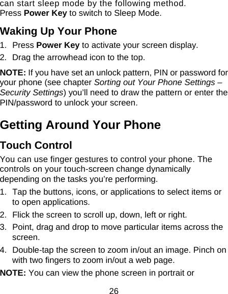 26 can start sleep mode by the following method.   Press Power Key to switch to Sleep Mode. Waking Up Your Phone 1. Press Power Key to activate your screen display. 2. Drag the arrowhead icon to the top. NOTE: If you have set an unlock pattern, PIN or password for your phone (see chapter Sorting out Your Phone Settings – Security Settings) you’ll need to draw the pattern or enter the PIN/password to unlock your screen. Getting Around Your Phone Touch Control You can use finger gestures to control your phone. The controls on your touch-screen change dynamically depending on the tasks you’re performing. 1.  Tap the buttons, icons, or applications to select items or to open applications. 2.  Flick the screen to scroll up, down, left or right. 3.  Point, drag and drop to move particular items across the screen. 4.  Double-tap the screen to zoom in/out an image. Pinch on with two fingers to zoom in/out a web page. NOTE: You can view the phone screen in portrait or 