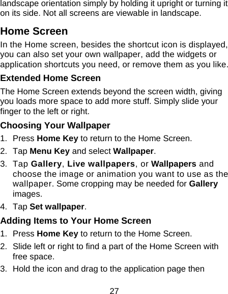 27 landscape orientation simply by holding it upright or turning it on its side. Not all screens are viewable in landscape. Home Screen In the Home screen, besides the shortcut icon is displayed, you can also set your own wallpaper, add the widgets or application shortcuts you need, or remove them as you like.  Extended Home Screen The Home Screen extends beyond the screen width, giving you loads more space to add more stuff. Simply slide your finger to the left or right.   Choosing Your Wallpaper     1. Press Home Key to return to the Home Screen. 2. Tap Menu Key and select Wallpaper. 3. Tap Gallery, Live wallpapers, or Wallpapers and choose the image or animation you want to use as the wallpaper. Some cropping may be needed for Gallery images. 4. Tap Set wallpaper. Adding Items to Your Home Screen 1. Press Home Key to return to the Home Screen. 2.  Slide left or right to find a part of the Home Screen with free space. 3.  Hold the icon and drag to the application page then 