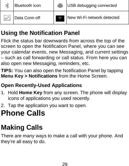 29  Bluetooth icon  USB debugging connected  Data Conn off  New Wi-Fi network detected  Using the Notification Panel                    Flick the status bar downwards from across the top of the screen to open the Notification Panel, where you can see your calendar events, new Messaging, and current settings – such as call forwarding or call status. From here you can also open new Messaging, reminders, etc.   TIPS: You can also open the Notification Panel by tapping Menu Key &gt; Notifications from the Home Screen.  Open Recently-Used Applications 1. Hold Home Key from any screen. The phone will display icons of applications you used recently. 2.  Tap the application you want to open. Phone Calls Making Calls There are many ways to make a call with your phone. And they’re all easy to do. 