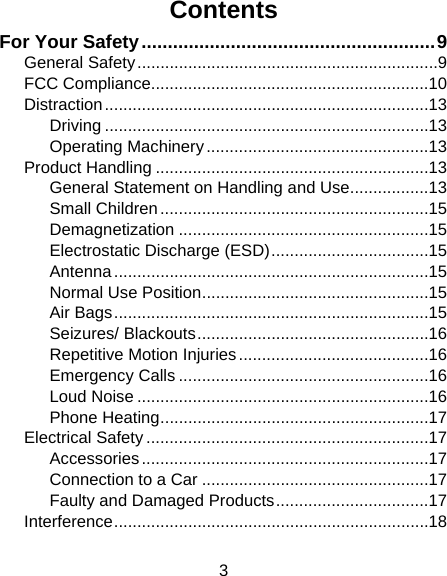 3 Contents For Your Safety ........................................................ 9General Safety ................................................................. 9FCC Compliance............................................................ 10Distraction ...................................................................... 13Driving ...................................................................... 13Operating Machinery ................................................ 13Product Handling ........................................................... 13General Statement on Handling and Use ................. 13Small Children .......................................................... 15Demagnetization ...................................................... 15Electrostatic Discharge (ESD) .................................. 15Antenna .................................................................... 15Normal Use Position ................................................. 15Air Bags .................................................................... 15Seizures/ Blackouts .................................................. 16Repetitive Motion Injuries ......................................... 16Emergency Calls ...................................................... 16Loud Noise ............................................................... 16Phone Heating .......................................................... 17Electrical Safety ............................................................. 17Accessories .............................................................. 17Connection to a Car ................................................. 17Faulty and Damaged Products ................................. 17Interference .................................................................... 18