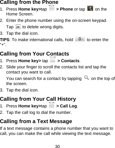 30 Calling from the Phone 1. Press Home key&gt;tap   &gt; Phone or tap   on the Home Screen. 2.  Enter the phone number using the on-screen keypad. Tap    to delete wrong digits. 3.  Tap the dial icon. TIPS: To make international calls, hold    to enter the “+”. Calling from Your Contacts 1. Press Home key&gt; tap   &gt; Contacts. 2.  Slide your finger to scroll the contacts list and tap the contact you want to call. You can search for a contact by tapping    on the top of the screen. 3.  Tap the dial icon. Calling from Your Call History 1. Press Home key&gt;tap   &gt; Call Log. 2.  Tap the call log to dial the number. Calling from a Text Message If a text message contains a phone number that you want to call, you can make the call while viewing the text message. 