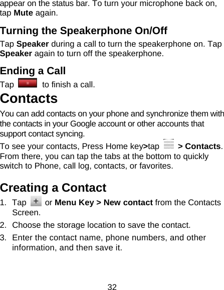32 appear on the status bar. To turn your microphone back on, tap Mute again. Turning the Speakerphone On/Off Tap Speaker during a call to turn the speakerphone on. Tap Speaker again to turn off the speakerphone.   Ending a Call Tap   to finish a call.           Contacts You can add contacts on your phone and synchronize them with the contacts in your Google account or other accounts that support contact syncing. To see your contacts, Press Home key&gt;tap  &gt; Contacts. From there, you can tap the tabs at the bottom to quickly switch to Phone, call log, contacts, or favorites. Creating a Contact 1. Tap   or Menu Key &gt; New contact from the Contacts Screen. 2.  Choose the storage location to save the contact. 3.  Enter the contact name, phone numbers, and other information, and then save it.   