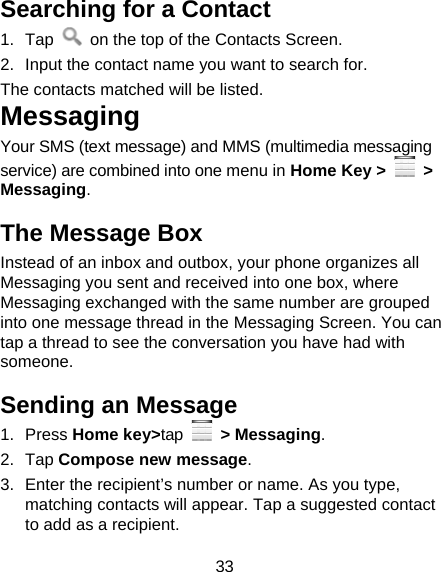 33 Searching for a Contact 1. Tap    on the top of the Contacts Screen. 2.  Input the contact name you want to search for. The contacts matched will be listed. Messaging Your SMS (text message) and MMS (multimedia messaging service) are combined into one menu in Home Key &gt;   &gt; Messaging. The Message Box Instead of an inbox and outbox, your phone organizes all Messaging you sent and received into one box, where Messaging exchanged with the same number are grouped into one message thread in the Messaging Screen. You can tap a thread to see the conversation you have had with someone. Sending an Message 1. Press Home key&gt;tap  &gt; Messaging. 2. Tap Compose new message. 3.  Enter the recipient’s number or name. As you type, matching contacts will appear. Tap a suggested contact to add as a recipient. 