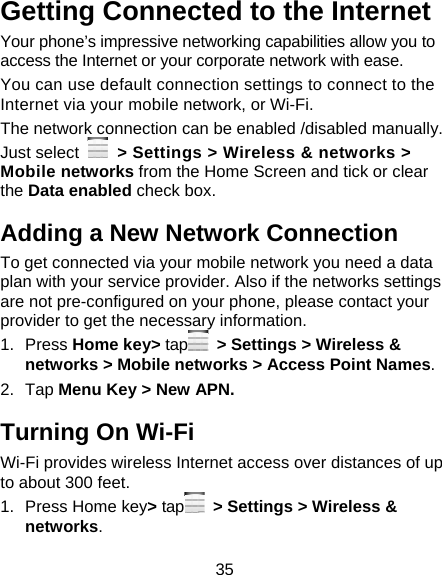 35 Getting Connected to the Internet   Your phone’s impressive networking capabilities allow you to access the Internet or your corporate network with ease. You can use default connection settings to connect to the Internet via your mobile network, or Wi-Fi. The network connection can be enabled /disabled manually. Just select    &gt; Settings &gt; Wireless &amp; networks &gt; Mobile networks from the Home Screen and tick or clear the Data enabled check box. Adding a New Network Connection To get connected via your mobile network you need a data plan with your service provider. Also if the networks settings are not pre-configured on your phone, please contact your provider to get the necessary information.   1. Press Home key&gt; tap   &gt; Settings &gt; Wireless &amp; networks &gt; Mobile networks &gt; Access Point Names. 2. Tap Menu Key &gt; New APN. Turning On Wi-Fi   Wi-Fi provides wireless Internet access over distances of up to about 300 feet. 1.  Press Home key&gt; tap   &gt; Settings &gt; Wireless &amp; networks. 