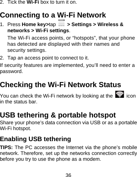 36 2. Tick the Wi-Fi box to turn it on. Connecting to a Wi-Fi Network 1. Press Home key&gt;tap   &gt; Settings &gt; Wireless &amp; networks &gt; Wi-Fi settings. The Wi-Fi access points, or “hotspots”, that your phone has detected are displayed with their names and security settings. 2.  Tap an access point to connect to it. If security features are implemented, you’ll need to enter a password. Checking the Wi-Fi Network Status You can check the Wi-Fi network by looking at the   icon in the status bar.   USB tethering &amp; portable hotspot Share your phone’s data connection via USB or as a portable Wi-Fi hotspot. Enabling USB tethering   TIPS: The PC accesses the Internet via the phone’s mobile network. Therefore, set up the networks connection correctly before you try to use the phone as a modem. 