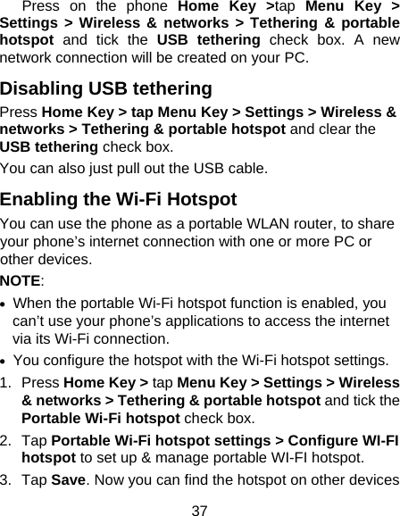 37    Press  on  the  phone  Home Key &gt;tap Menu Key &gt; Settings &gt; Wireless &amp; networks &gt; Tethering &amp; portable hotspot and tick the USB tethering check box. A new network connection will be created on your PC. Disabling USB tethering Press Home Key &gt; tap Menu Key &gt; Settings &gt; Wireless &amp; networks &gt; Tethering &amp; portable hotspot and clear the USB tethering check box.   You can also just pull out the USB cable. Enabling the Wi-Fi Hotspot You can use the phone as a portable WLAN router, to share your phone’s internet connection with one or more PC or other devices. NOTE:     When the portable Wi-Fi hotspot function is enabled, you can’t use your phone’s applications to access the internet via its Wi-Fi connection.   You configure the hotspot with the Wi-Fi hotspot settings. 1. Press Home Key &gt; tap Menu Key &gt; Settings &gt; Wireless &amp; networks &gt; Tethering &amp; portable hotspot and tick the Portable Wi-Fi hotspot check box. 2. Tap Portable Wi-Fi hotspot settings &gt; Configure WI-FI hotspot to set up &amp; manage portable WI-FI hotspot. 3. Tap Save. Now you can find the hotspot on other devices 