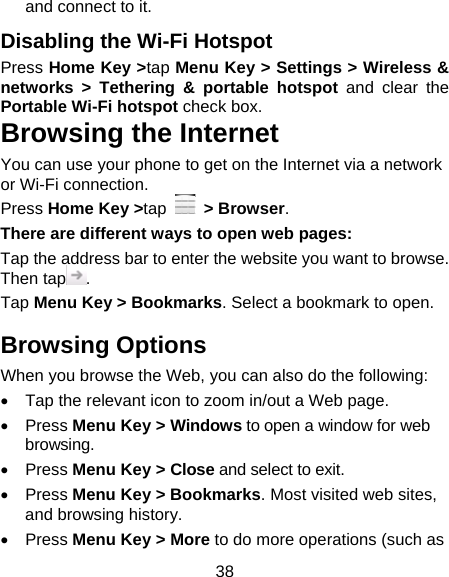 38 and connect to it. Disabling the Wi-Fi Hotspot Press Home Key &gt;tap Menu Key &gt; Settings &gt; Wireless &amp; networks &gt; Tethering &amp; portable hotspot and clear the Portable Wi-Fi hotspot check box. Browsing the Internet You can use your phone to get on the Internet via a network or Wi-Fi connection.   Press Home Key &gt;tap   &gt; Browser. There are different ways to open web pages: Tap the address bar to enter the website you want to browse. Then tap . Tap Menu Key &gt; Bookmarks. Select a bookmark to open. Browsing Options When you browse the Web, you can also do the following:   Tap the relevant icon to zoom in/out a Web page.  Press Menu Key &gt; Windows to open a window for web browsing.  Press Menu Key &gt; Close and select to exit.  Press Menu Key &gt; Bookmarks. Most visited web sites, and browsing history.  Press Menu Key &gt; More to do more operations (such as 