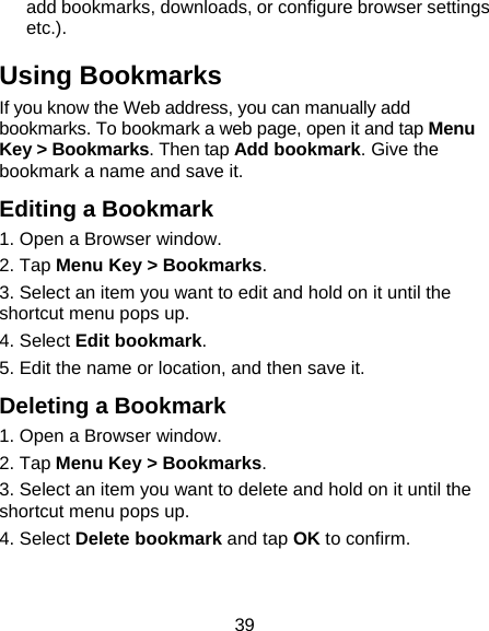39 add bookmarks, downloads, or configure browser settings etc.). Using Bookmarks If you know the Web address, you can manually add bookmarks. To bookmark a web page, open it and tap Menu Key &gt; Bookmarks. Then tap Add bookmark. Give the bookmark a name and save it. Editing a Bookmark 1. Open a Browser window. 2. Tap Menu Key &gt; Bookmarks. 3. Select an item you want to edit and hold on it until the shortcut menu pops up. 4. Select Edit bookmark. 5. Edit the name or location, and then save it. Deleting a Bookmark 1. Open a Browser window. 2. Tap Menu Key &gt; Bookmarks. 3. Select an item you want to delete and hold on it until the shortcut menu pops up. 4. Select Delete bookmark and tap OK to confirm. 