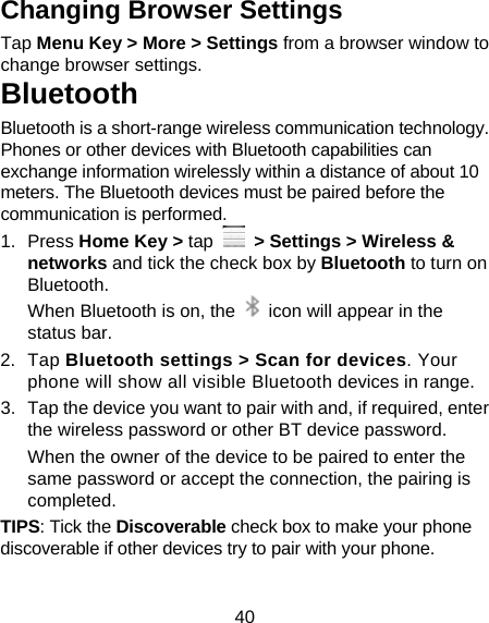 40 Changing Browser Settings Tap Menu Key &gt; More &gt; Settings from a browser window to change browser settings. Bluetooth Bluetooth is a short-range wireless communication technology. Phones or other devices with Bluetooth capabilities can exchange information wirelessly within a distance of about 10 meters. The Bluetooth devices must be paired before the communication is performed. 1. Press Home Key &gt; tap   &gt; Settings &gt; Wireless &amp; networks and tick the check box by Bluetooth to turn on Bluetooth.  When Bluetooth is on, the    icon will appear in the status bar. 2. Tap Bluetooth settings &gt; Scan for devices. Your phone will show all visible Bluetooth devices in range. 3.  Tap the device you want to pair with and, if required, enter the wireless password or other BT device password. When the owner of the device to be paired to enter the same password or accept the connection, the pairing is completed. TIPS: Tick the Discoverable check box to make your phone discoverable if other devices try to pair with your phone. 