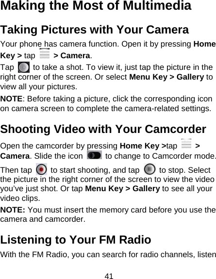 41 Making the Most of Multimedia Taking Pictures with Your Camera Your phone has camera function. Open it by pressing Home Key &gt; tap  &gt; Camera.  Tap    to take a shot. To view it, just tap the picture in the right corner of the screen. Or select Menu Key &gt; Gallery to view all your pictures. NOTE: Before taking a picture, click the corresponding icon on camera screen to complete the camera-related settings. Shooting Video with Your Camcorder Open the camcorder by pressing Home Key &gt;tap  &gt; Camera. Slide the icon    to change to Camcorder mode. Then tap    to start shooting, and tap    to stop. Select the picture in the right corner of the screen to view the video you’ve just shot. Or tap Menu Key &gt; Gallery to see all your video clips. NOTE: You must insert the memory card before you use the camera and camcorder. Listening to Your FM Radio With the FM Radio, you can search for radio channels, listen 