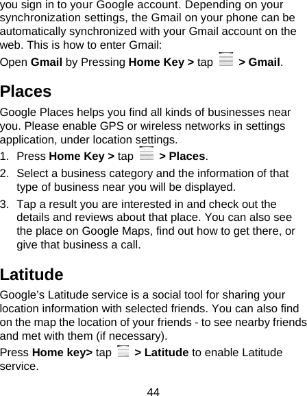 44 you sign in to your Google account. Depending on your synchronization settings, the Gmail on your phone can be automatically synchronized with your Gmail account on the web. This is how to enter Gmail: Open Gmail by Pressing Home Key &gt; tap  &gt; Gmail. Places Google Places helps you find all kinds of businesses near you. Please enable GPS or wireless networks in settings application, under location settings. 1. Press Home Key &gt; tap  &gt; Places.  2.  Select a business category and the information of that type of business near you will be displayed. 3.  Tap a result you are interested in and check out the details and reviews about that place. You can also see the place on Google Maps, find out how to get there, or give that business a call. Latitude Google’s Latitude service is a social tool for sharing your location information with selected friends. You can also find on the map the location of your friends - to see nearby friends and met with them (if necessary). Press Home key&gt; tap   &gt; Latitude to enable Latitude service. 