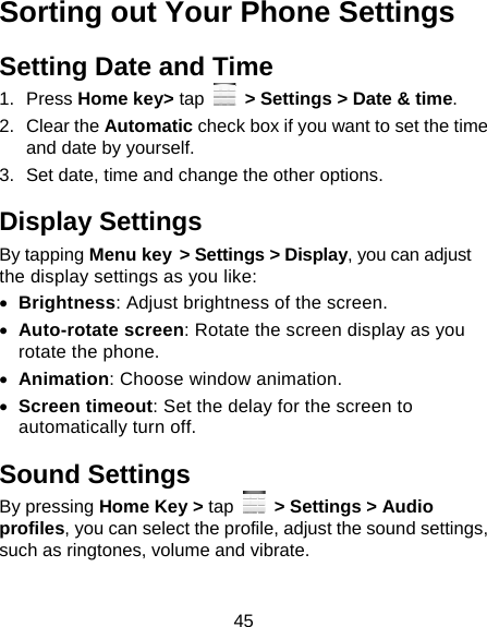 45 Sorting out Your Phone Settings Setting Date and Time 1. Press Home key&gt; tap    &gt; Settings &gt; Date &amp; time. 2. Clear the Automatic check box if you want to set the time and date by yourself. 3.  Set date, time and change the other options. Display Settings By tapping Menu key &gt; Settings &gt; Display, you can adjust the display settings as you like:  Brightness: Adjust brightness of the screen.  Auto-rotate screen: Rotate the screen display as you rotate the phone.  Animation: Choose window animation.  Screen timeout: Set the delay for the screen to automatically turn off. Sound Settings By pressing Home Key &gt; tap   &gt; Settings &gt; Audio profiles, you can select the profile, adjust the sound settings, such as ringtones, volume and vibrate. 