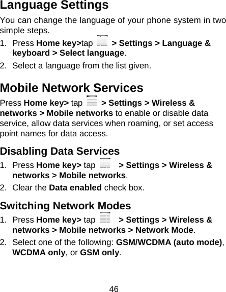 46 Language Settings You can change the language of your phone system in two simple steps. 1. Press Home key&gt;tap   &gt; Settings &gt; Language &amp; keyboard &gt; Select language. 2.  Select a language from the list given. Mobile Network Services Press Home key&gt; tap   &gt; Settings &gt; Wireless &amp; networks &gt; Mobile networks to enable or disable data service, allow data services when roaming, or set access point names for data access. Disabling Data Services 1. Press Home key&gt; tap     &gt; Settings &gt; Wireless &amp; networks &gt; Mobile networks. 2. Clear the Data enabled check box. Switching Network Modes 1. Press Home key&gt; tap      &gt; Settings &gt; Wireless &amp; networks &gt; Mobile networks &gt; Network Mode. 2.  Select one of the following: GSM/WCDMA (auto mode), WCDMA only, or GSM only. 
