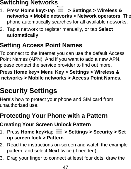 47 Switching Networks 1. Press Home key&gt; tap     &gt; Settings &gt; Wireless &amp; networks &gt; Mobile networks &gt; Network operators. The phone automatically searches for all available networks. 2.  Tap a network to register manually, or tap Select automatically. Setting Access Point Names To connect to the Internet you can use the default Access Point Names (APN). And if you want to add a new APN, please contact the service provider to find out more. Press Home key&gt; Menu Key &gt; Settings &gt; Wireless &amp; networks &gt; Mobile networks &gt; Access Point Names. Security Settings Here’s how to protect your phone and SIM card from unauthorized use.   Protecting Your Phone with a Pattern Creating Your Screen Unlock Pattern 1. Press Home key&gt;tap   &gt; Settings &gt; Security &gt; Set up screen lock &gt; Pattern. 2.  Read the instructions on-screen and watch the example pattern, and select Next twice (if needed). 3.  Drag your finger to connect at least four dots, draw the 