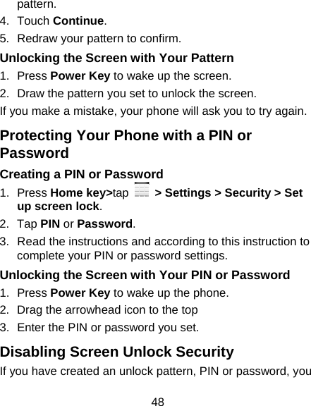 48 pattern. 4. Touch Continue. 5.  Redraw your pattern to confirm. Unlocking the Screen with Your Pattern 1. Press Power Key to wake up the screen. 2.  Draw the pattern you set to unlock the screen. If you make a mistake, your phone will ask you to try again. Protecting Your Phone with a PIN or Password Creating a PIN or Password 1. Press Home key&gt;tap   &gt; Settings &gt; Security &gt; Set up screen lock. 2. Tap PIN or Password.  3.  Read the instructions and according to this instruction to complete your PIN or password settings. Unlocking the Screen with Your PIN or Password 1. Press Power Key to wake up the phone. 2. Drag the arrowhead icon to the top 3.  Enter the PIN or password you set. Disabling Screen Unlock Security If you have created an unlock pattern, PIN or password, you 