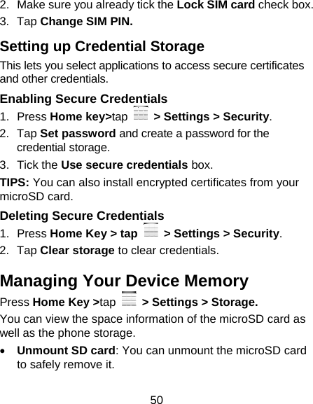 50 2.  Make sure you already tick the Lock SIM card check box. 3. Tap Change SIM PIN. Setting up Credential Storage This lets you select applications to access secure certificates and other credentials. Enabling Secure Credentials 1. Press Home key&gt;tap   &gt; Settings &gt; Security. 2. Tap Set password and create a password for the credential storage. 3. Tick the Use secure credentials box.  TIPS: You can also install encrypted certificates from your microSD card. Deleting Secure Credentials 1. Press Home Key &gt; tap    &gt; Settings &gt; Security. 2. Tap Clear storage to clear credentials. Managing Your Device Memory Press Home Key &gt;tap   &gt; Settings &gt; Storage. You can view the space information of the microSD card as well as the phone storage.    Unmount SD card: You can unmount the microSD card to safely remove it. 