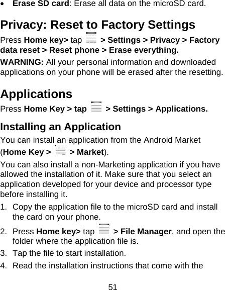 51  Erase SD card: Erase all data on the microSD card. Privacy: Reset to Factory Settings Press Home key&gt; tap    &gt; Settings &gt; Privacy &gt; Factory data reset &gt; Reset phone &gt; Erase everything. WARNING: All your personal information and downloaded applications on your phone will be erased after the resetting. Applications Press Home Key &gt; tap    &gt; Settings &gt; Applications. Installing an Application You can install an application from the Android Market (Home Key &gt;   &gt; Market). You can also install a non-Marketing application if you have allowed the installation of it. Make sure that you select an application developed for your device and processor type before installing it. 1.  Copy the application file to the microSD card and install the card on your phone. 2. Press Home key&gt; tap   &gt; File Manager, and open the folder where the application file is. 3.  Tap the file to start installation. 4.  Read the installation instructions that come with the 