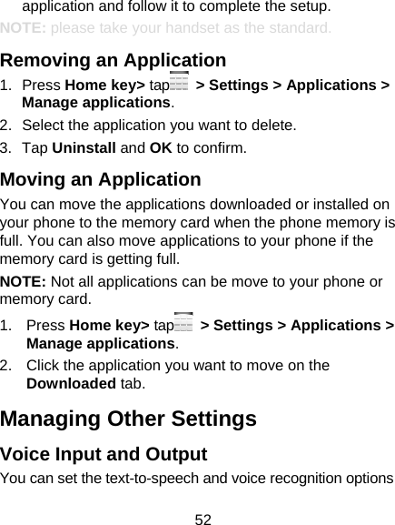 52 application and follow it to complete the setup. NOTE: please take your handset as the standard. Removing an Application 1. Press Home key&gt; tap   &gt; Settings &gt; Applications &gt; Manage applications. 2.  Select the application you want to delete. 3. Tap Uninstall and OK to confirm. Moving an Application You can move the applications downloaded or installed on your phone to the memory card when the phone memory is full. You can also move applications to your phone if the memory card is getting full. NOTE: Not all applications can be move to your phone or memory card. 1. Press Home key&gt; tap   &gt; Settings &gt; Applications &gt; Manage applications. 2.  Click the application you want to move on the Downloaded tab. Managing Other Settings Voice Input and Output You can set the text-to-speech and voice recognition options 