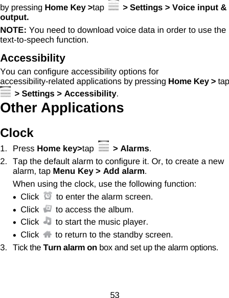 53 by pressing Home Key &gt;tap   &gt; Settings &gt; Voice input &amp; output.  NOTE: You need to download voice data in order to use the text-to-speech function. Accessibility You can configure accessibility options for accessibility-related applications by pressing Home Key &gt; tap  &gt; Settings &gt; Accessibility. Other Applications Clock 1. Press Home key&gt;tap  &gt; Alarms. 2.  Tap the default alarm to configure it. Or, to create a new alarm, tap Menu Key &gt; Add alarm. When using the clock, use the following function:  Click    to enter the alarm screen.  Click    to access the album.  Click    to start the music player.  Click    to return to the standby screen. 3. Tick the Turn alarm on box and set up the alarm options. 