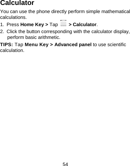 54 Calculator You can use the phone directly perform simple mathematical calculations. 1. Press Home Key &gt; Tap  &gt; Calculator. 2.  Click the button corresponding with the calculator display, perform basic arithmetic. TIPS: Tap Menu Key &gt; Advanced panel to use scientific calculation. 