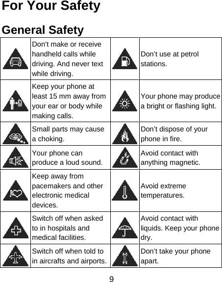 9 For Your Safety General Safety  Don’t make or receive handheld calls while driving. And never text while driving. Don’t use at petrol stations.  Keep your phone at least 15 mm away from your ear or body while making calls. Your phone may produce a bright or flashing light. Small parts may cause a choking. Don’t dispose of your phone in fire.  Your phone can produce a loud sound.Avoid contact with anything magnetic.  Keep away from pacemakers and other electronic medical devices. Avoid extreme temperatures.  Switch off when asked to in hospitals and medical facilities. Avoid contact with liquids. Keep your phone dry.  Switch off when told to in aircrafts and airports.Don’t take your phone apart. 