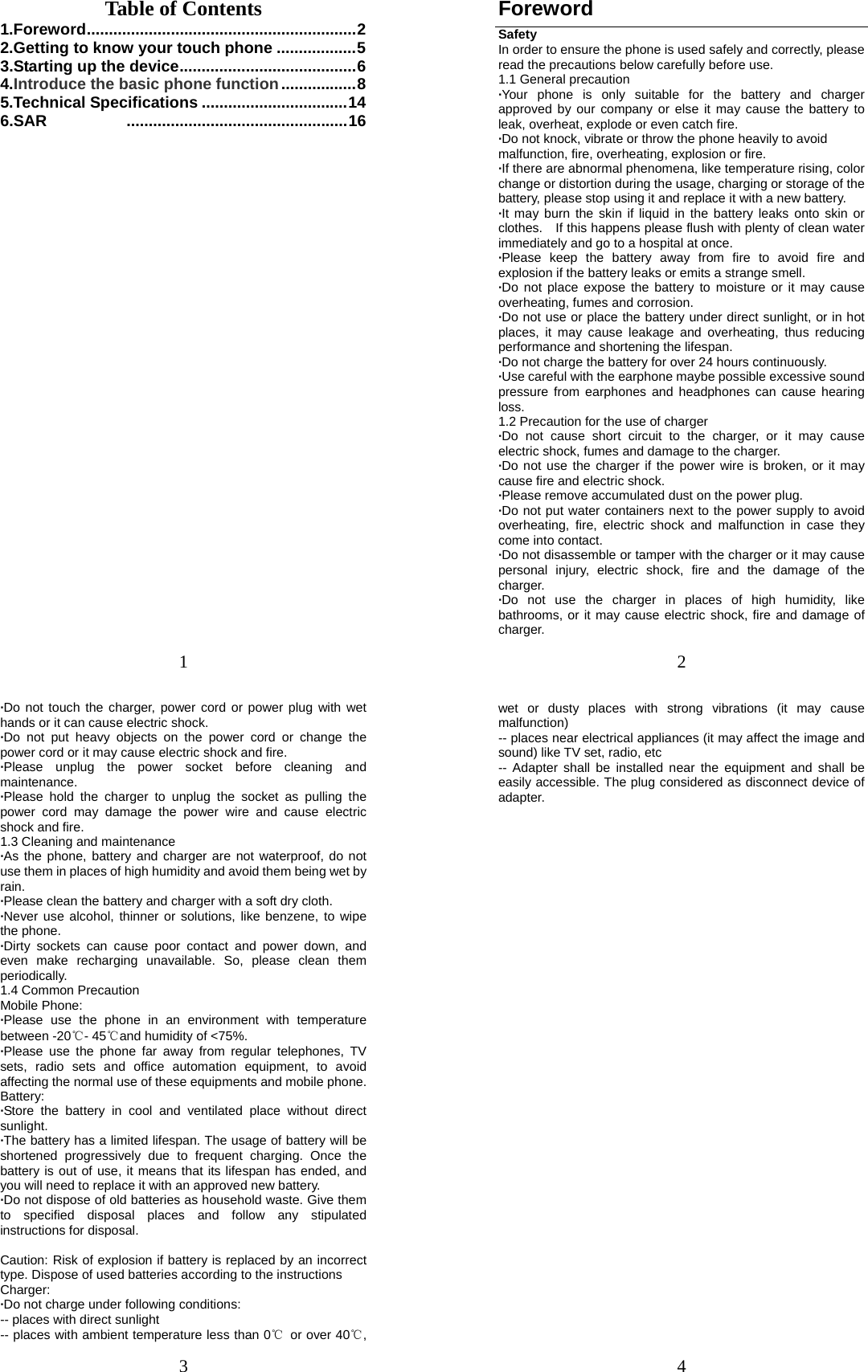 1 Table of Contents 1.Foreword ............................................................. 22.Getting to know your touch phone .................. 53.Starting up the device ........................................ 64.Introduce the basic phone function ................. 85.Technical Specifications ................................. 146.SAR  .................................................. 16 2 Foreword Safety In order to ensure the phone is used safely and correctly, please read the precautions below carefully before use. 1.1 General precaution ·Your phone is only suitable for the battery and charger approved by our company or else it may cause the battery to leak, overheat, explode or even catch fire. ·Do not knock, vibrate or throw the phone heavily to avoid malfunction, fire, overheating, explosion or fire. ·If there are abnormal phenomena, like temperature rising, color change or distortion during the usage, charging or storage of the battery, please stop using it and replace it with a new battery. ·It may burn the skin if liquid in the battery leaks onto skin or clothes.    If this happens please flush with plenty of clean water immediately and go to a hospital at once. ·Please keep the battery away from fire to avoid fire and explosion if the battery leaks or emits a strange smell. ·Do not place expose the battery to moisture or it may cause overheating, fumes and corrosion. ·Do not use or place the battery under direct sunlight, or in hot places, it may cause leakage and overheating, thus reducing performance and shortening the lifespan. ·Do not charge the battery for over 24 hours continuously. ·Use careful with the earphone maybe possible excessive sound pressure from earphones and headphones can cause hearing loss. 1.2 Precaution for the use of charger ·Do not cause short circuit to the charger, or it may cause electric shock, fumes and damage to the charger. ·Do not use the charger if the power wire is broken, or it may cause fire and electric shock. ·Please remove accumulated dust on the power plug. ·Do not put water containers next to the power supply to avoid overheating, fire, electric shock and malfunction in case they come into contact. ·Do not disassemble or tamper with the charger or it may cause personal injury, electric shock, fire and the damage of the charger. ·Do not use the charger in places of high humidity, like bathrooms, or it may cause electric shock, fire and damage of charger. 3 ·Do not touch the charger, power cord or power plug with wet hands or it can cause electric shock. ·Do not put heavy objects on the power cord or change the power cord or it may cause electric shock and fire. ·Please unplug the power socket before cleaning and maintenance. ·Please hold the charger to unplug the socket as pulling the power cord may damage the power wire and cause electric shock and fire. 1.3 Cleaning and maintenance ·As the phone, battery and charger are not waterproof, do not use them in places of high humidity and avoid them being wet by rain. ·Please clean the battery and charger with a soft dry cloth. ·Never use alcohol, thinner or solutions, like benzene, to wipe the phone. ·Dirty sockets can cause poor contact and power down, and even make recharging unavailable. So, please clean them periodically. 1.4 Common Precaution Mobile Phone: ·Please use the phone in an environment with temperature between -20℃- 45℃and humidity of &lt;75%. ·Please use the phone far away from regular telephones, TV sets, radio sets and office automation equipment, to avoid affecting the normal use of these equipments and mobile phone. Battery: ·Store the battery in cool and ventilated place without direct sunlight. ·The battery has a limited lifespan. The usage of battery will be shortened progressively due to frequent charging. Once the battery is out of use, it means that its lifespan has ended, and you will need to replace it with an approved new battery. ·Do not dispose of old batteries as household waste. Give them to specified disposal places and follow any stipulated instructions for disposal.  Caution: Risk of explosion if battery is replaced by an incorrect type. Dispose of used batteries according to the instructions Charger: ·Do not charge under following conditions:   -- places with direct sunlight -- places with ambient temperature less than 0℃  or over 40℃, 4 wet or dusty places with strong vibrations (it may cause malfunction) -- places near electrical appliances (it may affect the image and sound) like TV set, radio, etc -- Adapter shall be installed near the equipment and shall be easily accessible. The plug considered as disconnect device of adapter. 