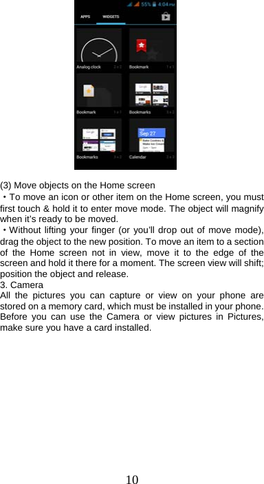 10             (3) Move objects on the Home screen   ·To move an icon or other item on the Home screen, you must first touch &amp; hold it to enter move mode. The object will magnify when it’s ready to be moved.   ·Without lifting your finger (or you’ll drop out of move mode), drag the object to the new position. To move an item to a section of the Home screen not in view, move it to the edge of the screen and hold it there for a moment. The screen view will shift; position the object and release. 3. Camera All the pictures you can capture or view on your phone are stored on a memory card, which must be installed in your phone. Before you can use the Camera or view pictures in Pictures, make sure you have a card installed.   