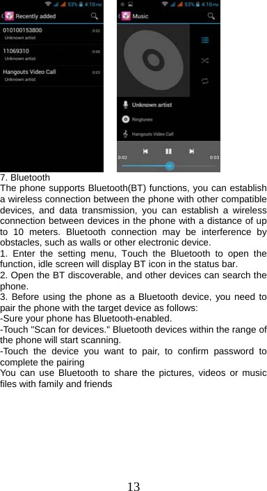 13      7. Bluetooth   The phone supports Bluetooth(BT) functions, you can establish a wireless connection between the phone with other compatible devices, and data transmission, you can establish a wireless connection between devices in the phone with a distance of up to 10 meters. Bluetooth connection may be interference by obstacles, such as walls or other electronic device. 1. Enter the setting menu, Touch the Bluetooth to open the function, idle screen will display BT icon in the status bar. 2. Open the BT discoverable, and other devices can search the phone. 3. Before using the phone as a Bluetooth device, you need to pair the phone with the target device as follows: -Sure your phone has Bluetooth-enabled. -Touch &quot;Scan for devices.&quot; Bluetooth devices within the range of the phone will start scanning. -Touch the device you want to pair, to confirm password to complete the pairing You can use Bluetooth to share the pictures, videos or music files with family and friends 