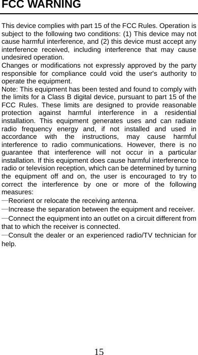 15 FCC WARNING  This device complies with part 15 of the FCC Rules. Operation is subject to the following two conditions: (1) This device may not cause harmful interference, and (2) this device must accept any interference received, including interference that may cause undesired operation. Changes or modifications not expressly approved by the party responsible for compliance could void the user&apos;s authority to operate the equipment. Note: This equipment has been tested and found to comply with the limits for a Class B digital device, pursuant to part 15 of the FCC Rules. These limits are designed to provide reasonable protection against harmful interference in a residential installation. This equipment generates uses and can radiate radio frequency energy and, if not installed and used in accordance with the instructions, may cause harmful interference to radio communications. However, there is no guarantee that interference will not occur in a particular installation. If this equipment does cause harmful interference to radio or television reception, which can be determined by turning the equipment off and on, the user is encouraged to try to correct the interference by one or more of the following measures:   —Reorient or relocate the receiving antenna.     —Increase the separation between the equipment and receiver.     —Connect the equipment into an outlet on a circuit different from that to which the receiver is connected.     —Consult the dealer or an experienced radio/TV technician for help.             