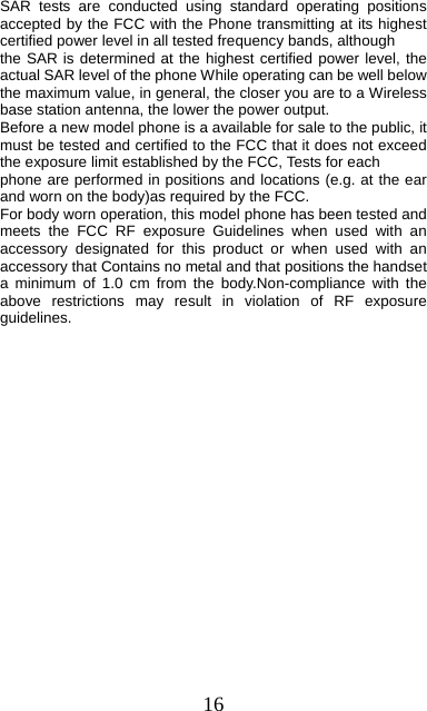 16     SAR tests are conducted using standard operating positions accepted by the FCC with the Phone transmitting at its highest certified power level in all tested frequency bands, although the SAR is determined at the highest certified power level, the actual SAR level of the phone While operating can be well below the maximum value, in general, the closer you are to a Wireless base station antenna, the lower the power output. Before a new model phone is a available for sale to the public, it must be tested and certified to the FCC that it does not exceed the exposure limit established by the FCC, Tests for each phone are performed in positions and locations (e.g. at the ear and worn on the body)as required by the FCC. For body worn operation, this model phone has been tested and meets the FCC RF exposure Guidelines when used with an accessory designated for this product or when used with an accessory that Contains no metal and that positions the handset a minimum of 1.0 cm from the body.Non-compliance with the above restrictions may result in violation of RF exposure guidelines.    