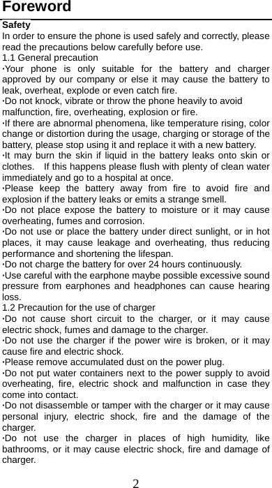 2 Foreword Safety In order to ensure the phone is used safely and correctly, please read the precautions below carefully before use. 1.1 General precaution ·Your phone is only suitable for the battery and charger approved by our company or else it may cause the battery to leak, overheat, explode or even catch fire. ·Do not knock, vibrate or throw the phone heavily to avoid malfunction, fire, overheating, explosion or fire. ·If there are abnormal phenomena, like temperature rising, color change or distortion during the usage, charging or storage of the battery, please stop using it and replace it with a new battery. ·It may burn the skin if liquid in the battery leaks onto skin or clothes.    If this happens please flush with plenty of clean water immediately and go to a hospital at once. ·Please keep the battery away from fire to avoid fire and explosion if the battery leaks or emits a strange smell. ·Do not place expose the battery to moisture or it may cause overheating, fumes and corrosion. ·Do not use or place the battery under direct sunlight, or in hot places, it may cause leakage and overheating, thus reducing performance and shortening the lifespan. ·Do not charge the battery for over 24 hours continuously. ·Use careful with the earphone maybe possible excessive sound pressure from earphones and headphones can cause hearing loss. 1.2 Precaution for the use of charger ·Do not cause short circuit to the charger, or it may cause electric shock, fumes and damage to the charger. ·Do not use the charger if the power wire is broken, or it may cause fire and electric shock. ·Please remove accumulated dust on the power plug. ·Do not put water containers next to the power supply to avoid overheating, fire, electric shock and malfunction in case they come into contact. ·Do not disassemble or tamper with the charger or it may cause personal injury, electric shock, fire and the damage of the charger. ·Do not use the charger in places of high humidity, like bathrooms, or it may cause electric shock, fire and damage of charger. 