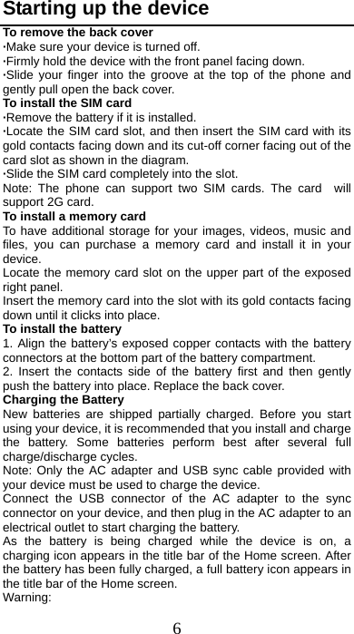 6 Starting up the device To remove the back cover   ·Make sure your device is turned off. ·Firmly hold the device with the front panel facing down.   ·Slide your finger into the groove at the top of the phone and gently pull open the back cover. To install the SIM card                    ·Remove the battery if it is installed.   ·Locate the SIM card slot, and then insert the SIM card with its gold contacts facing down and its cut-off corner facing out of the card slot as shown in the diagram. ·Slide the SIM card completely into the slot. Note: The phone can support two SIM cards. The card  will support 2G card.     To install a memory card To have additional storage for your images, videos, music and files, you can purchase a memory card and install it in your device. Locate the memory card slot on the upper part of the exposed right panel. Insert the memory card into the slot with its gold contacts facing down until it clicks into place. To install the battery 1. Align the battery’s exposed copper contacts with the battery connectors at the bottom part of the battery compartment.     2. Insert the contacts side of the battery first and then gently push the battery into place. Replace the back cover. Charging the Battery New batteries are shipped partially charged. Before you start using your device, it is recommended that you install and charge the battery. Some batteries perform best after several full charge/discharge cycles.     Note: Only the AC adapter and USB sync cable provided with your device must be used to charge the device.   Connect the USB connector of the AC adapter to the sync connector on your device, and then plug in the AC adapter to an electrical outlet to start charging the battery.     As the battery is being charged while the device is on, a charging icon appears in the title bar of the Home screen. After the battery has been fully charged, a full battery icon appears in the title bar of the Home screen.     Warning:  