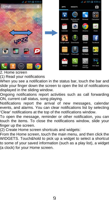 9            2. Home screen (1) Read your notifications   When you see a notification in the status bar, touch the bar and slide your finger down the screen to open the list of notifications displayed in the sliding window.   Ongoing notifications report activities such as call forwarding ON, current call status, song playing.   Notifications report the arrival of new messages, calendar events, and alarms. You can clear notifications list by selecting ‘Clear’ notifications at the top of the notifications window.   To open the message, reminder or other notification, you can touch the items. To close the notifications window, slide your finger up the screen.   (2) Create Home screen shortcuts and widgets:   From the Home screen, touch the main menu, and then click the WIDGETS. Touch&amp;hold to pick up a widget to select a shortcut to some of your saved information (such as a play list), a widget (a clock) for your Home screen. 