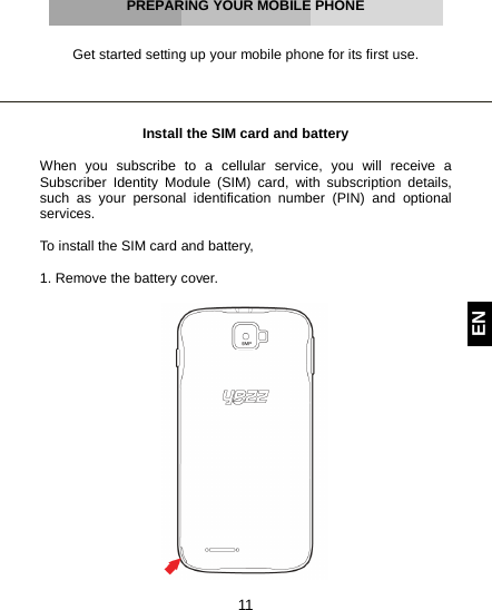  11 EN     PREPARING YOUR MOBILE PHONE   Get started setting up your mobile phone for its first use.     Install the SIM card and battery  When you subscribe to a cellular service, you will receive a Subscriber Identity Module (SIM) card, with subscription details, such as your personal identification number (PIN) and optional services.  To install the SIM card and battery,  1. Remove the battery cover.   