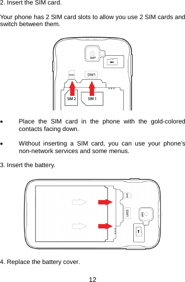 12 2. Insert the SIM card.  Your phone has 2 SIM card slots to allow you use 2 SIM cards and switch between them.    • Place the SIM card in the phone with the gold-colored contacts facing down.  • Without inserting a SIM card, you can use your phone’s non-network services and some menus.  3. Insert the battery.    4. Replace the battery cover.   