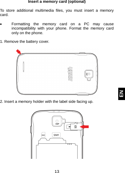  13 EN Insert a memory card (optional)  To store additional multimedia files, you must insert a memory card.   • Formatting the memory card on a PC may cause incompatibility with your phone. Format the memory card only on the phone.  1. Remove the battery cover.   2. Insert a memory holder with the label side facing up.    