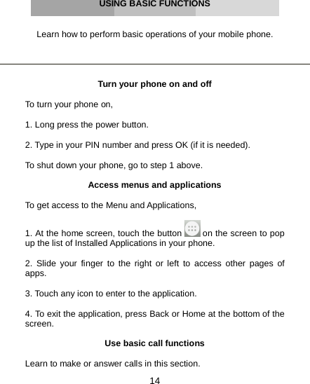 14     USING BASIC FUNCTIONS   Learn how to perform basic operations of your mobile phone.     Turn your phone on and off  To turn your phone on,  1. Long press the power button.  2. Type in your PIN number and press OK (if it is needed).  To shut down your phone, go to step 1 above.  Access menus and applications  To get access to the Menu and Applications,   1. At the home screen, touch the button   on the screen to pop up the list of Installed Applications in your phone.  2. Slide your finger to the right or left to access other pages of apps.  3. Touch any icon to enter to the application.  4. To exit the application, press Back or Home at the bottom of the screen.  Use basic call functions  Learn to make or answer calls in this section. 