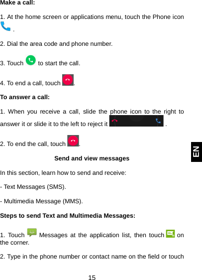  15 EN Make a call:  1. At the home screen or applications menu, touch the Phone icon  .  2. Dial the area code and phone number.  3. Touch   to start the call.  4. To end a call, touch  .  To answer a call:  1. When you receive a call, slide the phone icon to the right to answer it or slide it to the left to reject it   .  2. To end the call, touch  .  Send and view messages  In this section, learn how to send and receive:  - Text Messages (SMS).  - Multimedia Message (MMS).  Steps to send Text and Multimedia Messages:  1. Touch   Messages at the application list, then touch   on the corner.  2. Type in the phone number or contact name on the field or touch 