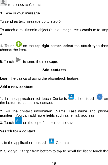 16  to access to Contacts.  3. Type in your message.  To send as text message go to step 5.  To attach a multimedia object (audio, image, etc.) continue to step 4.  4. Touch   on the top right corner, select the attach type then choose the item.  5. Touch   to send the message.  Add contacts  Learn the basics of using the phonebook feature.  Add a new contact:  1. In the application list touch Contacts  ,  then touch   on the bottom to add a new contact.  2. Fill the contact information (Name, Last name and phone number). You can add more fields such as, email, address. 3. Touch   on the top of the screen to save.  Search for a contact  1. In the application list touch   Contacts.  2. Slide your finger from bottom to top to scroll the list or touch the 