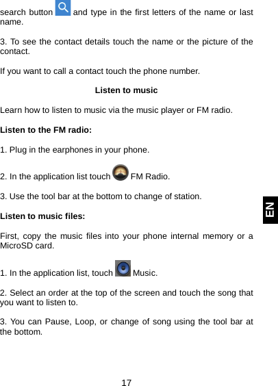  17 EN search button   and type in the first letters of the name or last name.  3. To see the contact details touch the name or the picture of the contact.  If you want to call a contact touch the phone number.  Listen to music  Learn how to listen to music via the music player or FM radio.  Listen to the FM radio:  1. Plug in the earphones in your phone.  2. In the application list touch   FM Radio.  3. Use the tool bar at the bottom to change of station.  Listen to music files:  First, copy the music files into your phone internal memory or a MicroSD card.  1. In the application list, touch   Music.   2. Select an order at the top of the screen and touch the song that you want to listen to.  3. You can Pause, Loop, or change of song using the tool bar at the bottom.    