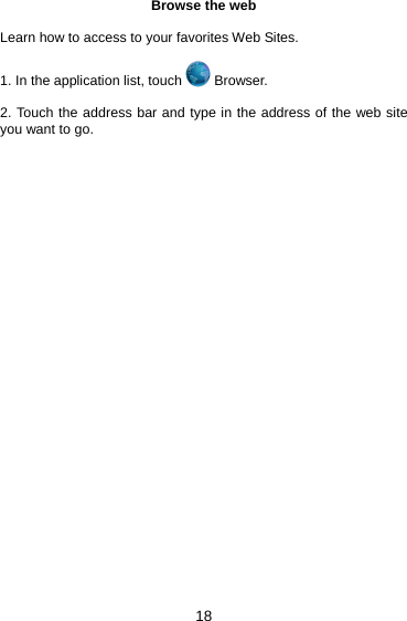 18 Browse the web  Learn how to access to your favorites Web Sites.  1. In the application list, touch   Browser.  2. Touch the address bar and type in the address of the web site you want to go.     