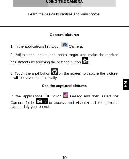  19 EN     USING THE CAMERA   Learn the basics to capture and view photos.     Capture pictures  1. In the applications list, touch   Camera.  2.  Adjusts the lens at the photo target and make the desired adjustments by touching the settings button  .  3. Touch the shot button   on the screen to capture the picture. It will be saved automatically.  See the captured pictures  In the applications list, touch   Gallery and then select the Camera folder   to access and visualize all the pictures captured by your phone.     