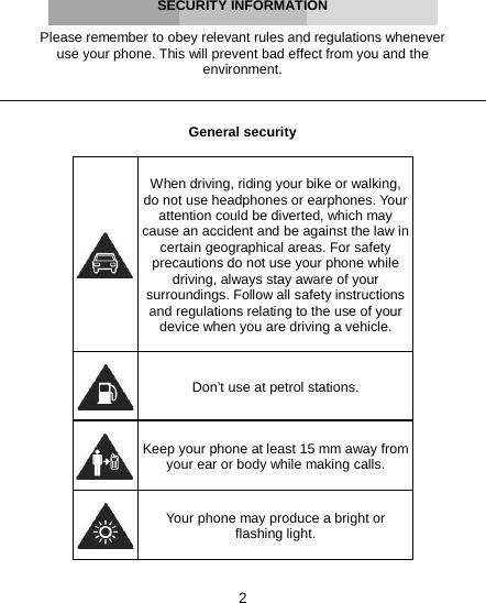 2     SECURITY INFORMATION  Please remember to obey relevant rules and regulations whenever use your phone. This will prevent bad effect from you and the environment.    General security    When driving, riding your bike or walking, do not use headphones or earphones. Your attention could be diverted, which may cause an accident and be against the law in certain geographical areas. For safety precautions do not use your phone while driving, always stay aware of your surroundings. Follow all safety instructions and regulations relating to the use of your device when you are driving a vehicle.   Don’t use at petrol stations.  Keep your phone at least 15 mm away from your ear or body while making calls.  Your phone may produce a bright or flashing light. 