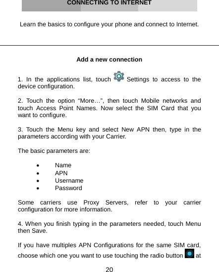 20     CONNECTING TO INTERNET   Learn the basics to configure your phone and connect to Internet.     Add a new connection  1. In the applications list, touch   Settings to access to the device configuration.  2. Touch the option “More…”, then touch Mobile networks and touch Access Point Names. Now select the SIM Card that you want to configure.  3. Touch the Menu key and select New APN then, type in the parameters according with your Carrier.  The basic parameters are:  •  Name • APN • Username •  Password  Some carriers use Proxy Servers, refer to your carrier configuration for more information.  4. When you finish typing in the parameters needed, touch Menu then Save.  If you have multiples APN Configurations for the same SIM card, choose which one you want to use touching the radio button   at 